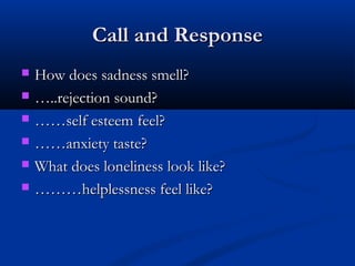 Call and ResponseCall and Response
 How does sadness smell?How does sadness smell?
 ……..rejection sound?..rejection sound?
 …………self esteem feel?self esteem feel?
 …………anxiety taste?anxiety taste?
 What does loneliness look like?What does loneliness look like?
 ………………helplessness feel like?helplessness feel like?
 