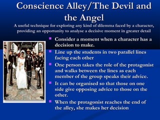 Conscience Alley/The Devil andConscience Alley/The Devil and
the Angelthe Angel
A useful technique for exploring any kind of dilemma faced by a character,A useful technique for exploring any kind of dilemma faced by a character,
providing an opportunity to analyse a decisive moment in greater detailproviding an opportunity to analyse a decisive moment in greater detail
 Consider a moment when a character has aConsider a moment when a character has a
decision to make.decision to make.
 Line up the students in two parallel linesLine up the students in two parallel lines
facing each otherfacing each other
 One person takes the role of the protagonistOne person takes the role of the protagonist
and walks between the lines as eachand walks between the lines as each
member of the group speaks their advice.member of the group speaks their advice.
 It can be organised so that those on oneIt can be organised so that those on one
side give opposing advice to those on theside give opposing advice to those on the
other.other.
 When the protagonist reaches the end ofWhen the protagonist reaches the end of
the alley, she makes her decisionthe alley, she makes her decision
 
