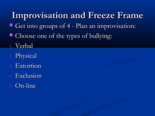 Improvisation and Freeze FrameImprovisation and Freeze Frame
 Get into groups of 4 - Plan an improvisation:Get into groups of 4 - Plan an improvisation:
 Choose one of the types of bullying:Choose one of the types of bullying:
1.1. VerbalVerbal
2.2. PhysicalPhysical
3.3. ExtortionExtortion
4.4. ExclusionExclusion
5.5. On-lineOn-line
 