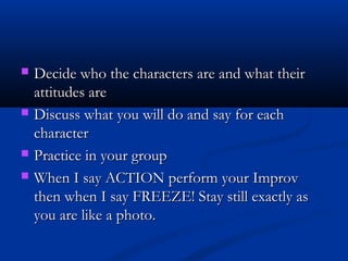  Decide who the characters are and what theirDecide who the characters are and what their
attitudes areattitudes are
 Discuss what you will do and say for eachDiscuss what you will do and say for each
charactercharacter
 Practice in your groupPractice in your group
 When I say ACTION perform your ImprovWhen I say ACTION perform your Improv
then when I say FREEZE! Stay still exactly asthen when I say FREEZE! Stay still exactly as
you are like a photo.you are like a photo.
 