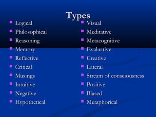 TypesTypes
 LogicalLogical
 PhilosophicalPhilosophical
 ReasoningReasoning
 MemoryMemory
 ReflectiveReflective
 CriticalCritical
 MusingsMusings
 IntuitiveIntuitive
 NegativeNegative
 HypotheticalHypothetical
 VisualVisual
 MeditativeMeditative
 MetacognitiveMetacognitive
 EvaluativeEvaluative
 CreativeCreative
 LateralLateral
 Stream of consciousnessStream of consciousness
 PositivePositive
 BiasedBiased
 MetaphoricalMetaphorical
 