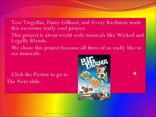 Tess Tregellas, Daisy Gilhool, and Avery Bachman made this awesome really cool project.  This project is about world wide musicals like Wicked and Legally Blonde.  We chose this project because all three of us really like to see musicals.  Click the Picture to go to The Next slide.  By Avery, Tess, and Daisy 