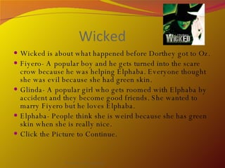 Wicked Wicked is about what happened before Dorthey got to Oz. Fiyero- A popular boy and he gets turned into the scare crow because he was helping Elphaba. Everyone thought she was evil because she had green skin. Glinda- A popular girl who gets roomed with Elphaba by accident and they become good friends. She wanted to marry Fiyero but he loves Elphaba.  Elphaba- People think she is weird because she has green skin when she is really nice. Click the Picture to Continue.  By Avery, Tess, and Daisy 