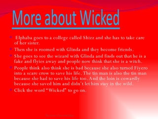 Elphaba goes to a college called Shizz and she has to take care of her sister.  Then she is roomed with Glinda and they become friends.  She goes to see the wizard with Glinda and finds out that he is a fake and flyies away and people now think that she is a witch.  People think also think she is bad because she also turned Fiyero into a scare crow to save his life. The tin man is also the tin man because she had to save his life too. And the loin is cowardly because she saved him and didn’t let him stay in the wild. Click the word “Wicked” to go on.  By Avery, Tess, and Daisy 