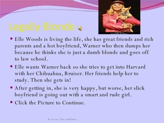Legally Blonde  Elle Woods is living the life, she has great friends and rich parents and a hot boyfriend, Warner who then dumps her because he thinks she is just a dumb blonde and goes off to law school. Elle wants Warner back so she tries to get into Harvard with her Chihuahua, Bruiser. Her friends help her to study. Then she gets in! After getting in, she is very happy, but worse, her slick boyfriend is going out with a smart and rude girl. Click the Picture to Continue.  By Avery, Tess, and Daisy 