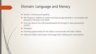 Domain: Language and literacy
 Strand 1: Listening and speaking
 A9: Progress in abilities to initiate and respond appropriately in conversation and
discussion with peers and adults.
 You may observe the child extend/expand the thought or idea expressed by
another
 Strategies:
 Providing opportunities for the child to communicate with other children.
 Help aid children with proper word usage when holding peer conversations.
 