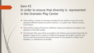 Item #2
In order to ensure that diversity is represented
in the Dramatic Play Center
 There will be a variety of costumes provided for the children to pick from that
represent different careers as well as cultures. ( i.e. police man, Teacher, Doctor,
Truck driver)
 There will be variety of food from different cultures provided to be added to the
selection in the food market.
 The Dramatic Play area will be accessible to all children and provide things that are
labeled in larger print as well as in different languages like English, Spanish, and
French and the environment being built where it is accessible to children with
disability. (i.e. Wheelchair accessible)
 