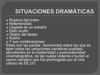  Ruptura del orden
 Malentendido
 Llegada de un extraño
 Dato oculto
 Objeto del deseo
 Sueño
 Y sus combinaciones
Estas son las pautas dominantes sobre las que se
tejen todas las variaciones narrativas posibles,
abundantes en la modernidad y posmodernidad
cinematográfica, de las cuales violenta o burlan el
canon narrativo que fue promulgado por el cine
clásico de EE.UU.
 