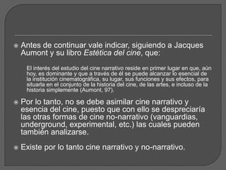  Antes de continuar vale indicar, siguiendo a Jacques
Aumont y su libro Estética del cine, que:
El interés del estudio del cine narrativo reside en primer lugar en que, aún
hoy, es dominante y que a través de él se puede alcanzar lo esencial de
la institución cinematográfica, su lugar, sus funciones y sus efectos, para
situarla en el conjunto de la historia del cine, de las artes, e incluso de la
historia simplemente (Aumont, 97).
 Por lo tanto, no se debe asimilar cine narrativo y
esencia del cine, puesto que con ello se despreciaría
las otras formas de cine no-narrativo (vanguardias,
underground, experimental, etc.) las cuales pueden
también analizarse.
 Existe por lo tanto cine narrativo y no-narrativo.
 