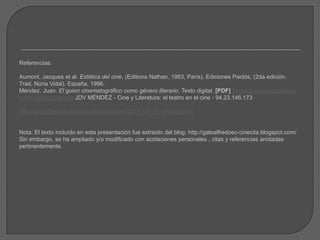 Referencias:
Aumont, Jacques et al. Estética del cine, (Editions Nathan, 1983, París). Ediciones Paidós, (2da edición.
Trad. Núria Vidal), España, 1996.
Méndez, Juan. El guion cinematográfico como género literario. Texto digital. [PDF] El guión cinematográfico
como género literario JDV MÉNDEZ - Cine y Literatura: el teatro en el cine - 94.23.146.173
http://galoalfredoec-cinecita.blogspot.com/2011_06_01_archive.html
Nota: El texto incluído en esta presentación fue extraído del blog: http://galoalfredoec-cinecita.blogspot.com/
Sin embargo, se ha ampliado y/o modificado con acotaciones personales , citas y referencias anotadas
pertinentemente.
 