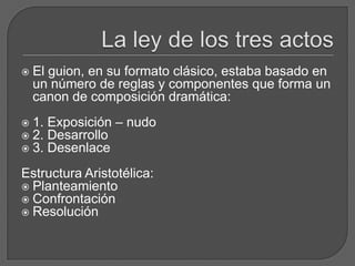  El guion, en su formato clásico, estaba basado en
un número de reglas y componentes que forma un
canon de composición dramática:
 1. Exposición – nudo
 2. Desarrollo
 3. Desenlace
Estructura Aristotélica:
 Planteamiento
 Confrontación
 Resolución
 