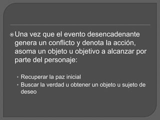 Una vez que el evento desencadenante
genera un conflicto y denota la acción,
asoma un objeto u objetivo a alcanzar por
parte del personaje:
• Recuperar la paz inicial
• Buscar la verdad u obtener un objeto u sujeto de
deseo
 