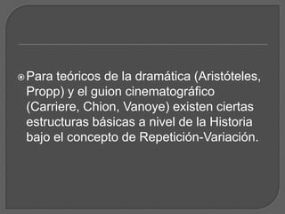 Para teóricos de la dramática (Aristóteles,
Propp) y el guion cinematográfico
(Carriere, Chion, Vanoye) existen ciertas
estructuras básicas a nivel de la Historia
bajo el concepto de Repetición-Variación.
 