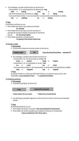  Sin embargo, cuando la forma base se termina en:
-’consonante + e’, la –e desaparece de delante de –ing:
take -> taking save -> saving
- -ie, la terminación se convierte en –ying: die -> dying
- ‘una vocal breve tónica + una consonante’, la consonante normalmente se dobla:
rob -> robbing sit -> sitting
 Uso
El presente continuo se usa:
 Para hablar de hechos que están ocurriendo:
it’s raining.
 Para hablar de hechos que ocurren durante un
periodo de tiempo limitado incluyendo el momento
actual: I’m learning English.
 Para hablar de planes y preparativos:
I’m going to the beach tomorrow.
 Pasado simple
 Formación
 El presente simple de muchos verbos se forma así:
I/you/he/she/it/we/they watched TV
 Sin embargo, cuando la forma base termina en:
-’consonante + e’, a la forma base se añade –d:
wave -> waved hope -> hoped
-’consonante + y’, se reemplaza la –y con –ied:
cry -> cried try -> tried
-’una vocal breve tónica + una consonante’, la consonante normalmente se dobla:
stop -> stopped tap -> tapped
 Uso
El pasado simple se utiliza para describir hechos y situaciones que ya han sido
finalizados: Lucy shouted at Tom. * I washed the dishes.
FORMA BASE + -ed
 Pretérito perfecto
 Formación
 El pretérito perfecto se forma así:
I have eaten my ice cream. * Adam has arrived home
 Los participios pasados regulares se forman de la misma manera que el pesado
simple.
 Uso
El pretérito perfecto se usa:
 Para hablar de hechos recientes: Tom has finished his homework.
 Para hablar de hechos pasados que todavía continúan en el presente:
I have worked here for three years.
have + PARTICIPIO PASADO
 