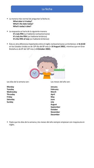 La fecha
 La manera más normal de preguntar la fecha es:
What date is it today?
What’s the date today?
What’s today’s date?
 La respuesta se haría de la siguiente manera:
It’s July fifth (un hablante norteamericano)
It’s July the fifth (un hablante británico)
It’s the fifth of July (un hablante británico)
 Ésta es otra diferencia importante entre el inglés norteamericano y el británico: el 8.10.02
en los Estados Unidos es de 10º día del 8º mes (= 10 August 2002), mientras que en Gran
Bretaña es de 8º del 10º mes (= 8 October 2002).
Los días de la semana son: Los meses del año son:
Monday January
Tuesday February
Wednesday March
Thrusday April
Friday May
Saturday June
Sunday July
August
September
October
November
December
 Fíjate que los días de la semana y los meses del año siempre empiezan con mayúscula en
inglés.
 