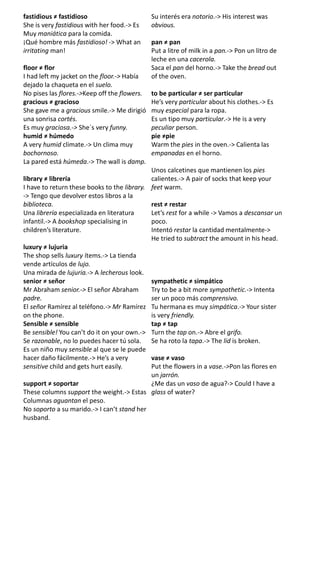 fastidious ≠ fastidioso Su interés era notorio.-> His interest was
She is very fastidious with her food.-> Es obvious.
Muy maniática para la comida.
¡Qué hombre más fastidioso! -> What an pan ≠ pan
irritating man! Put a litre of milk in a pan.-> Pon un litro de
leche en una cacerola.
floor ≠ flor Saca el pan del horno.-> Take the bread out
I had left my jacket on the floor.-> Había of the oven.
dejado la chaqueta en el suelo.
No pises las flores.->Keep off the flowers. to be particular ≠ ser particular
gracious ≠ gracioso He’s very particular about his clothes.-> Es
She gave me a gracious smile.-> Me dirigió muy especial para la ropa.
una sonrisa cortés. Es un tipo muy particular.-> He is a very
Es muy graciosa.-> She´s very funny. peculiar person.
humid ≠ húmedo pie ≠pie
A very humid climate.-> Un clima muy Warm the pies in the oven.-> Calienta las
bochornoso. empanadas en el horno.
La pared está húmeda.-> The wall is damp.
Unos calcetines que mantienen los pies
library ≠ librería calientes.-> A pair of socks that keep your
I have to return these books to the library. feet warm.
-> Tengo que devolver estos libros a la
biblioteca. rest ≠ restar
Una librería especializada en literatura Let’s rest for a while -> Vamos a descansar un
infantil.-> A bookshop specialising in poco.
children’s literature. Intentó restar la cantidad mentalmente->
He tried to subtract the amount in his head.
luxury ≠ lujuria
The shop sells luxury ítems.-> La tienda
vende artículos de lujo.
Una mirada de lujuria.-> A lecherous look.
senior ≠ señor sympathetic ≠ simpático
Mr Abraham senior.-> El señor Abraham Try to be a bit more sympathetic.-> Intenta
padre. ser un poco más comprensivo.
El señor Ramírez al teléfono.-> Mr Ramírez Tu hermana es muy simpática.-> Your sister
on the phone. is very friendly.
Sensible ≠ sensible tap ≠ tap
Be sensible! You can’t do it on your own.-> Turn the tap on.-> Abre el grifo.
Se razonable, no lo puedes hacer tú sola. Se ha roto la tapa.-> The lid is broken.
Es un niño muy sensible al que se le puede
hacer daño fácilmente.-> He’s a very vase ≠ vaso
sensitive child and gets hurt easily. Put the flowers in a vase.->Pon las flores en
un jarrón.
support ≠ soportar ¿Me das un vaso de agua?-> Could I have a
These columns support the weight.-> Estas glass of water?
Columnas aguantan el peso.
No soporto a su marido.-> I can’t stand her
husband.
 