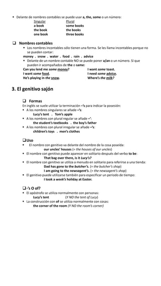  Delante de nombres contables se puede usar a, the, some o un número:
Singular Plural
a book some books
the book the books
one book three books
 Nombres contables
 Los nombres incontables sólo tienen una forma. Se les llama incontables porque no
se pueden contar:
money . snow . water . food . rain . advice
 Delante de un nombre contable NO se puede poner a/an o un número. Sí que
pueden ir acompañados de the o same:
Can you lend me some money? I want some toast.
I want some food. I need some advice.
He’s playing in the snow. Where’s the milk?
3. El genitivo sajón
 Formas
En inglés se suele utilizar la terminación –’s para indicar la posesión:
 A los nombres singulares se añade –’s:
Lucy’s tent . Tom’s apple
 A los nombres con plural regular se añade –’:
the student’s textbooks . the boy’s father
 A los nombres con plural irregular se añade –’s:
children’s toys . men’s clothes
Uso
 El nombre con genitivo va delante del nombre de la cosa poseída:
our uncles’ houses (= the houses of our uncles)
 El nombre con genitivo puede aparecer en solitario después del verbo to be:
That bag over there, is it Lucy’s?
 El nombre con genitivo se utiliza a menudo en solitario para referirse a una tienda:
Dad has gone to the butcher’s. (= the butcher’s shop)
I am going to the newsagent’s. (= the newsagent’s shop)
 El genitivo puede utilizarse también para especificar un periodo de tiempo:
I took a week’s holiday at Easter.
-’s O of?
 El apóstrofo se utiliza normalmente con personas:
Lucy’s tent (Y NO the tent of Lucy)
 La construcción con of se utiliza normalmente con cosas:
the corner of the room (Y NO the room’s corner)
 