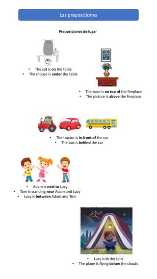 Las preposiciones
Preposiciones de lugar
• The cat is on the table
• The mouse is under the table
• The base is on top of the fireplace
• The picture is above the fireplace
• The tractor is in front of the car
• The bus is behind the car
• Adam is next to Lucy
• Tom is standing near Adam and Lucy
• Lucy is between Adam and Tom
• Lucy is in the tent
• The plane is flying below the clouds
 