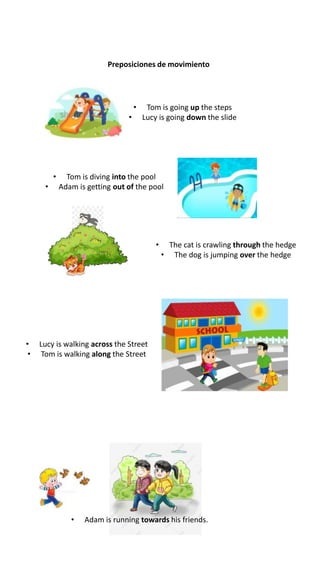 Preposiciones de movimiento
• Tom is going up the steps
• Lucy is going down the slide
• Tom is diving into the pool
• Adam is getting out of the pool
• The cat is crawling through the hedge
• The dog is jumping over the hedge
• Lucy is walking across the Street
• Tom is walking along the Street
• Adam is running towards his friends.
 