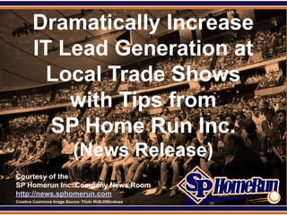 Dramatically Increase
SPHomeRun.com



         IT Lead Generation at
          Local Trade Shows
             with Tips from
           SP Home Run Inc.
                            (News Release)
  Courtesy of the
  SP Homerun Inc. Company News Room
  http://news.sphomerun.com
  Creative Commons Image Source: Flickr BUILDWindows
 