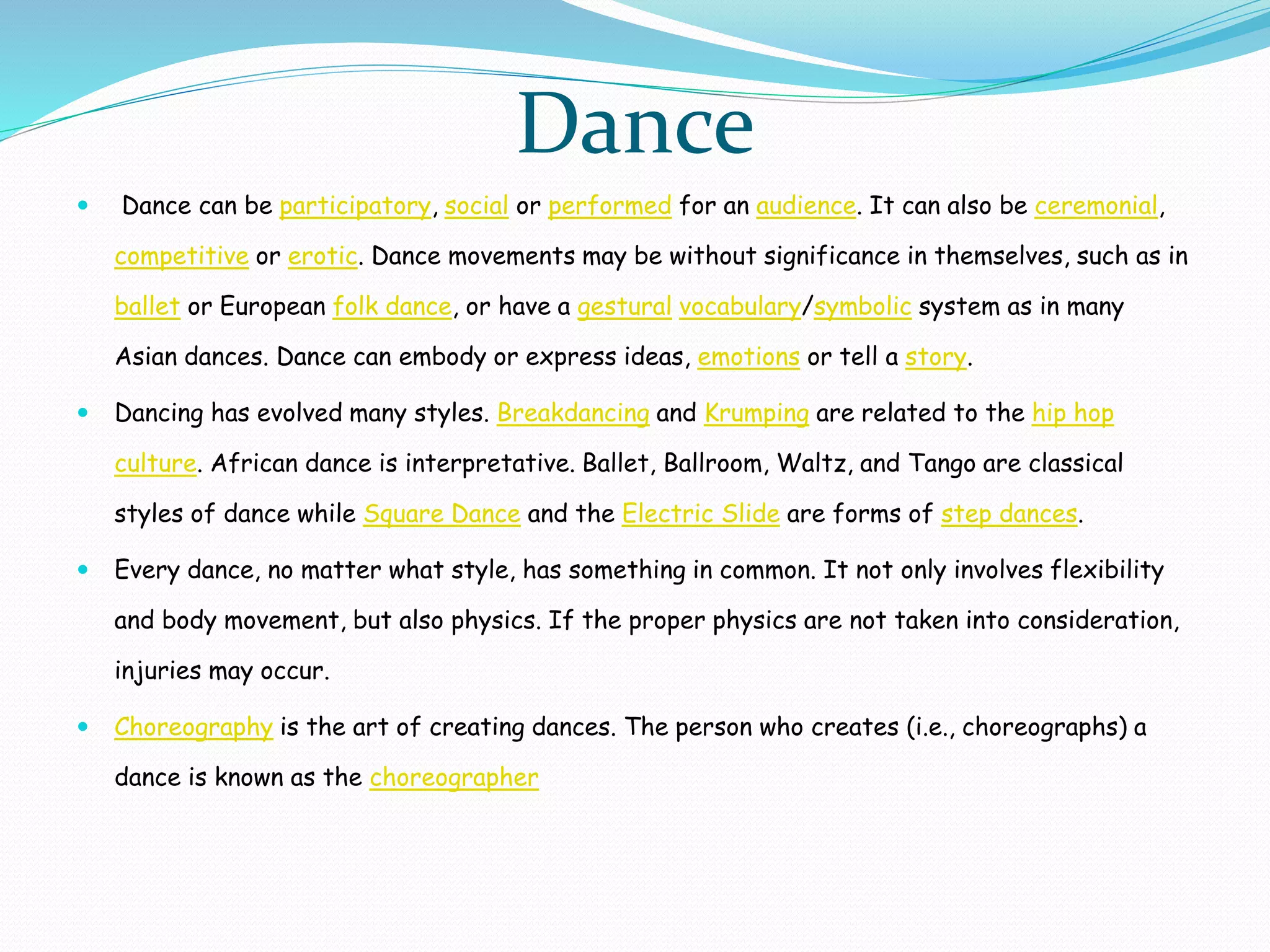 Dance
 Dance can be participatory, social or performed for an audience. It can also be ceremonial,
competitive or erotic. Dance movements may be without significance in themselves, such as in
ballet or European folk dance, or have a gestural vocabulary/symbolic system as in many
Asian dances. Dance can embody or express ideas, emotions or tell a story.
 Dancing has evolved many styles. Breakdancing and Krumping are related to the hip hop
culture. African dance is interpretative. Ballet, Ballroom, Waltz, and Tango are classical
styles of dance while Square Dance and the Electric Slide are forms of step dances.
 Every dance, no matter what style, has something in common. It not only involves flexibility
and body movement, but also physics. If the proper physics are not taken into consideration,
injuries may occur.
 Choreography is the art of creating dances. The person who creates (i.e., choreographs) a
dance is known as the choreographer
 
