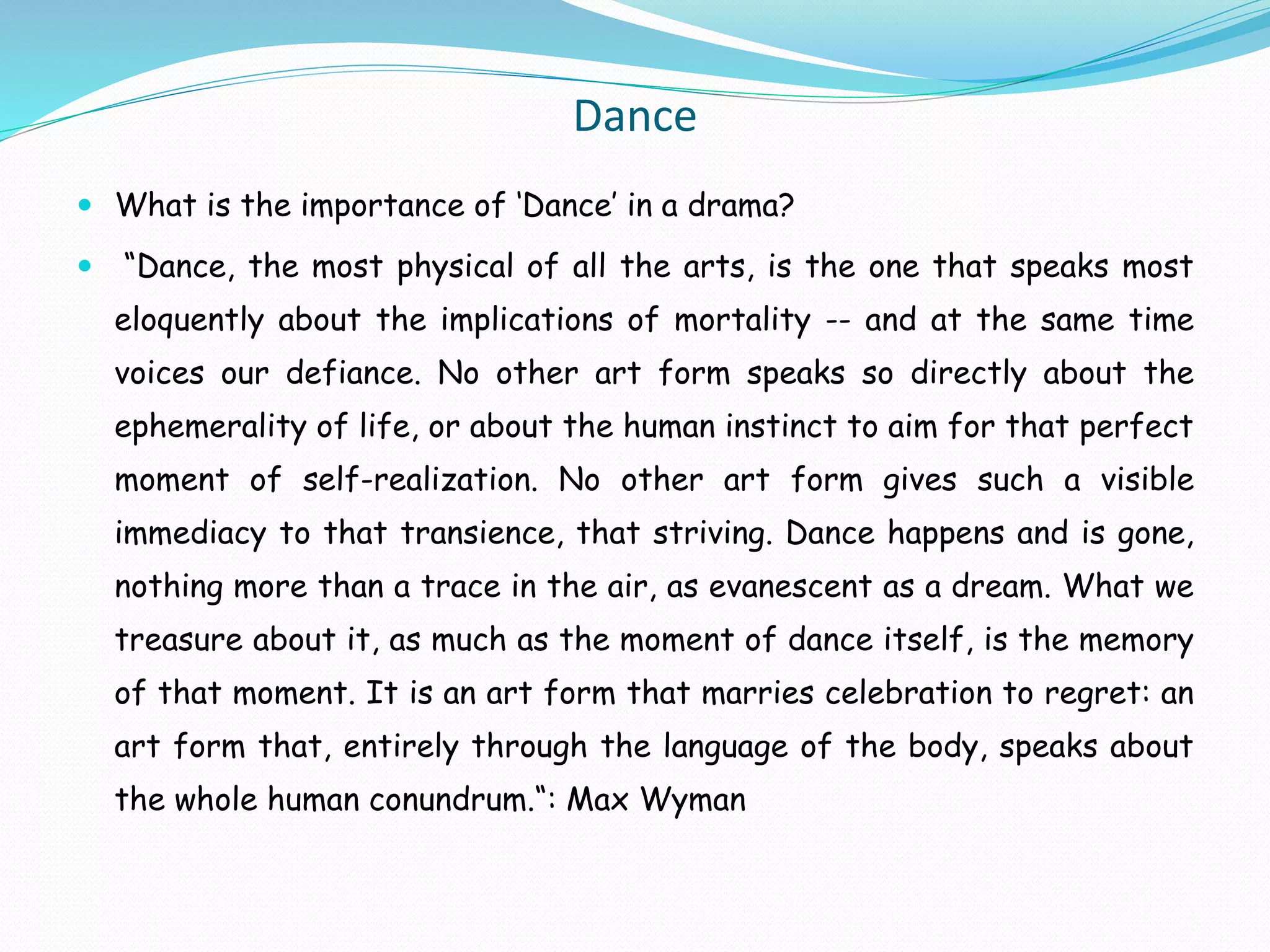 Dance
 What is the importance of ‘Dance’ in a drama?
 “Dance, the most physical of all the arts, is the one that speaks most
eloquently about the implications of mortality -- and at the same time
voices our defiance. No other art form speaks so directly about the
ephemerality of life, or about the human instinct to aim for that perfect
moment of self-realization. No other art form gives such a visible
immediacy to that transience, that striving. Dance happens and is gone,
nothing more than a trace in the air, as evanescent as a dream. What we
treasure about it, as much as the moment of dance itself, is the memory
of that moment. It is an art form that marries celebration to regret: an
art form that, entirely through the language of the body, speaks about
the whole human conundrum.“: Max Wyman
 