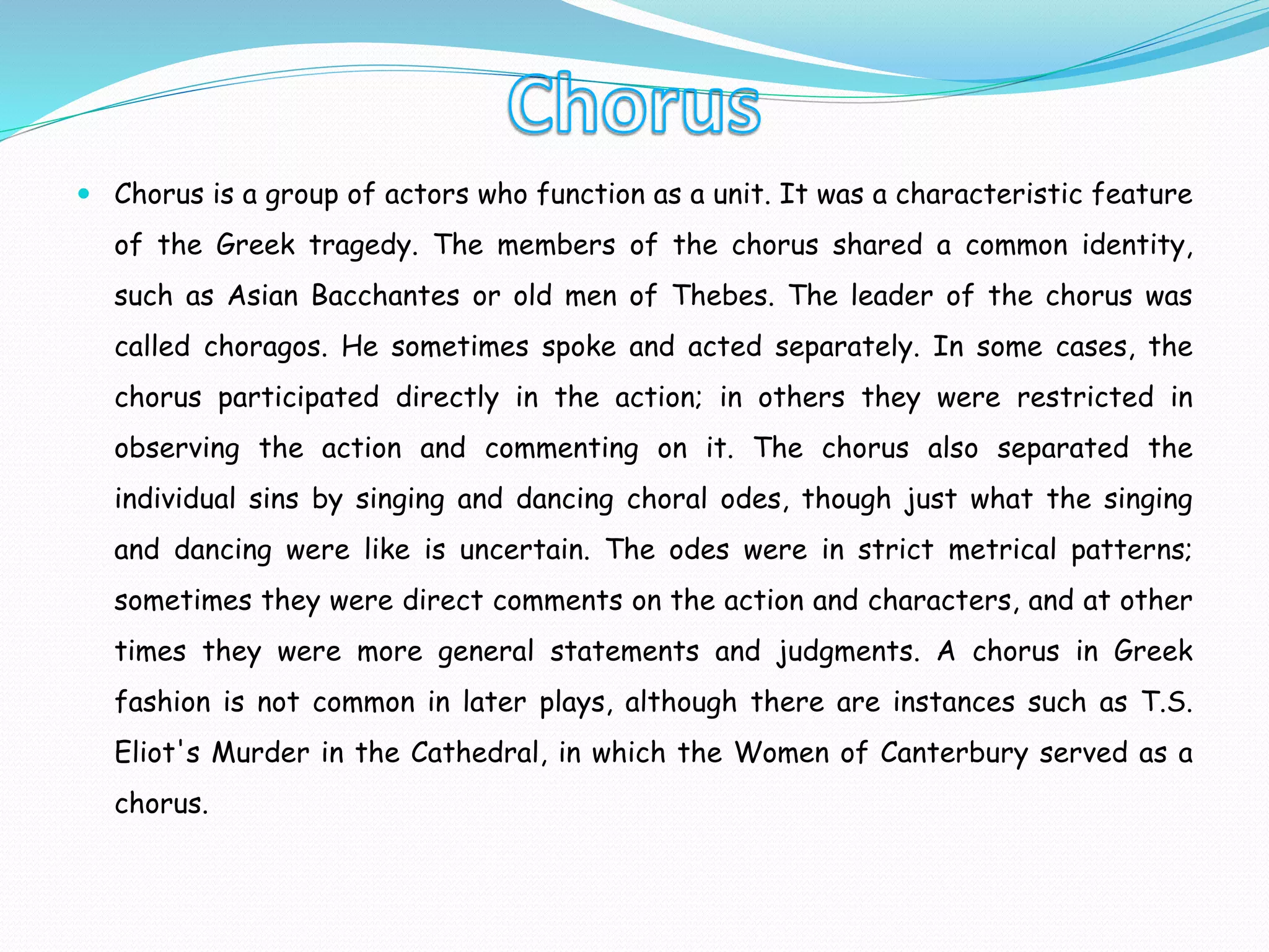  Chorus is a group of actors who function as a unit. It was a characteristic feature
of the Greek tragedy. The members of the chorus shared a common identity,
such as Asian Bacchantes or old men of Thebes. The leader of the chorus was
called choragos. He sometimes spoke and acted separately. In some cases, the
chorus participated directly in the action; in others they were restricted in
observing the action and commenting on it. The chorus also separated the
individual sins by singing and dancing choral odes, though just what the singing
and dancing were like is uncertain. The odes were in strict metrical patterns;
sometimes they were direct comments on the action and characters, and at other
times they were more general statements and judgments. A chorus in Greek
fashion is not common in later plays, although there are instances such as T.S.
Eliot's Murder in the Cathedral, in which the Women of Canterbury served as a
chorus.
 