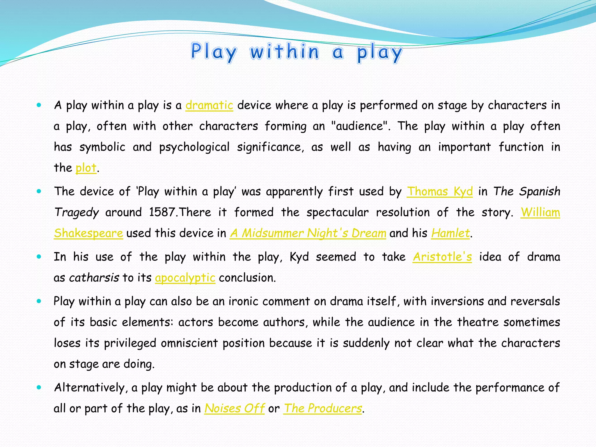  A play within a play is a dramatic device where a play is performed on stage by characters in
a play, often with other characters forming an "audience". The play within a play often
has symbolic and psychological significance, as well as having an important function in
the plot.
 The device of ‘Play within a play’ was apparently first used by Thomas Kyd in The Spanish
Tragedy around 1587.There it formed the spectacular resolution of the story. William
Shakespeare used this device in A Midsummer Night's Dream and his Hamlet.
 In his use of the play within the play, Kyd seemed to take Aristotle's idea of drama
as catharsis to its apocalyptic conclusion.
 Play within a play can also be an ironic comment on drama itself, with inversions and reversals
of its basic elements: actors become authors, while the audience in the theatre sometimes
loses its privileged omniscient position because it is suddenly not clear what the characters
on stage are doing.
 Alternatively, a play might be about the production of a play, and include the performance of
all or part of the play, as in Noises Off or The Producers.
 