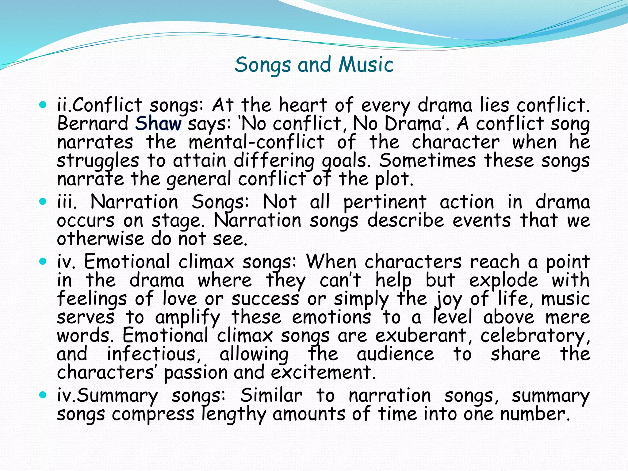 Songs and Music
 ii.Conflict songs: At the heart of every drama lies conflict.
Bernard says: ‘No conflict, No Drama’. A conflict song
narrates the mental-conflict of the character when he
struggles to attain differing goals. Sometimes these songs
narrate the general conflict of the plot.
 iii. Narration Songs: Not all pertinent action in drama
occurs on stage. Narration songs describe events that we
otherwise do not see.
 iv. Emotional climax songs: When characters reach a point
in the drama where they can’t help but explode with
feelings of love or success or simply the joy of life, music
serves to amplify these emotions to a level above mere
words. Emotional climax songs are exuberant, celebratory,
and infectious, allowing the audience to share the
characters’ passion and excitement.
 iv.Summary songs: Similar to narration songs, summary
songs compress lengthy amounts of time into one number.
 