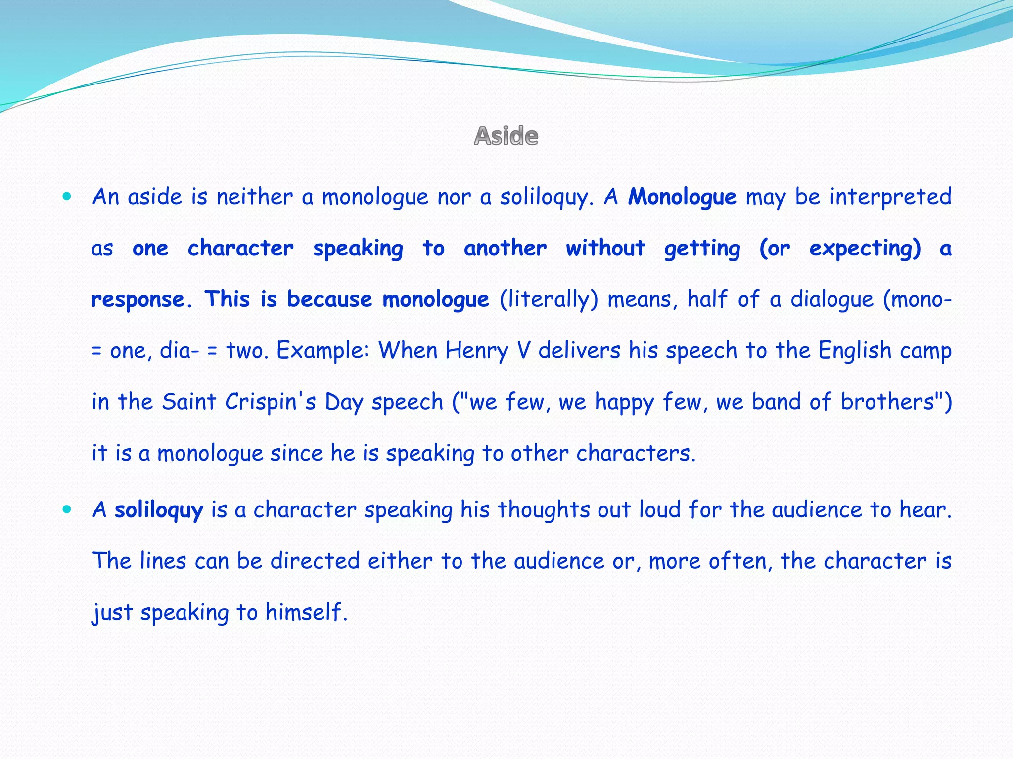  An aside is neither a monologue nor a soliloquy. A Monologue may be interpreted
as one character speaking to another without getting (or expecting) a
response. This is because monologue (literally) means, half of a dialogue (mono-
= one, dia- = two. Example: When Henry V delivers his speech to the English camp
in the Saint Crispin's Day speech ("we few, we happy few, we band of brothers")
it is a monologue since he is speaking to other characters.
 A soliloquy is a character speaking his thoughts out loud for the audience to hear.
The lines can be directed either to the audience or, more often, the character is
just speaking to himself.
 