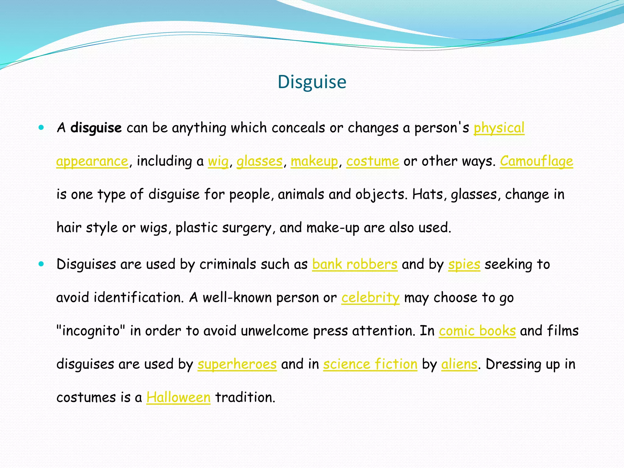 Disguise
 A disguise can be anything which conceals or changes a person's physical
appearance, including a wig, glasses, makeup, costume or other ways. Camouflage
is one type of disguise for people, animals and objects. Hats, glasses, change in
hair style or wigs, plastic surgery, and make-up are also used.
 Disguises are used by criminals such as bank robbers and by spies seeking to
avoid identification. A well-known person or celebrity may choose to go
"incognito" in order to avoid unwelcome press attention. In comic books and films
disguises are used by superheroes and in science fiction by aliens. Dressing up in
costumes is a Halloween tradition.
 