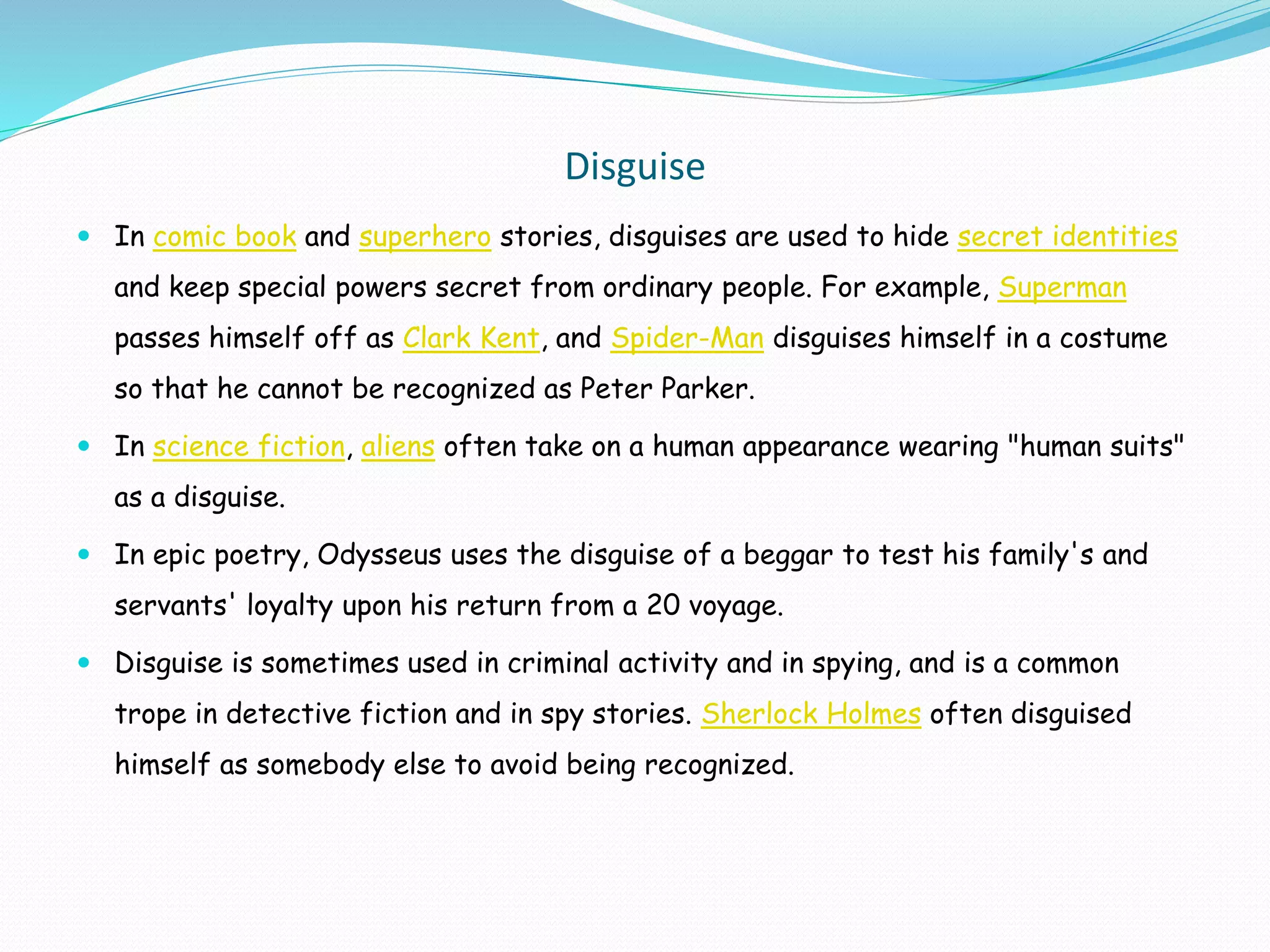 Disguise
 In comic book and superhero stories, disguises are used to hide secret identities
and keep special powers secret from ordinary people. For example, Superman
passes himself off as Clark Kent, and Spider-Man disguises himself in a costume
so that he cannot be recognized as Peter Parker.
 In science fiction, aliens often take on a human appearance wearing "human suits"
as a disguise.
 In epic poetry, Odysseus uses the disguise of a beggar to test his family's and
servants' loyalty upon his return from a 20 voyage.
 Disguise is sometimes used in criminal activity and in spying, and is a common
trope in detective fiction and in spy stories. Sherlock Holmes often disguised
himself as somebody else to avoid being recognized.
 