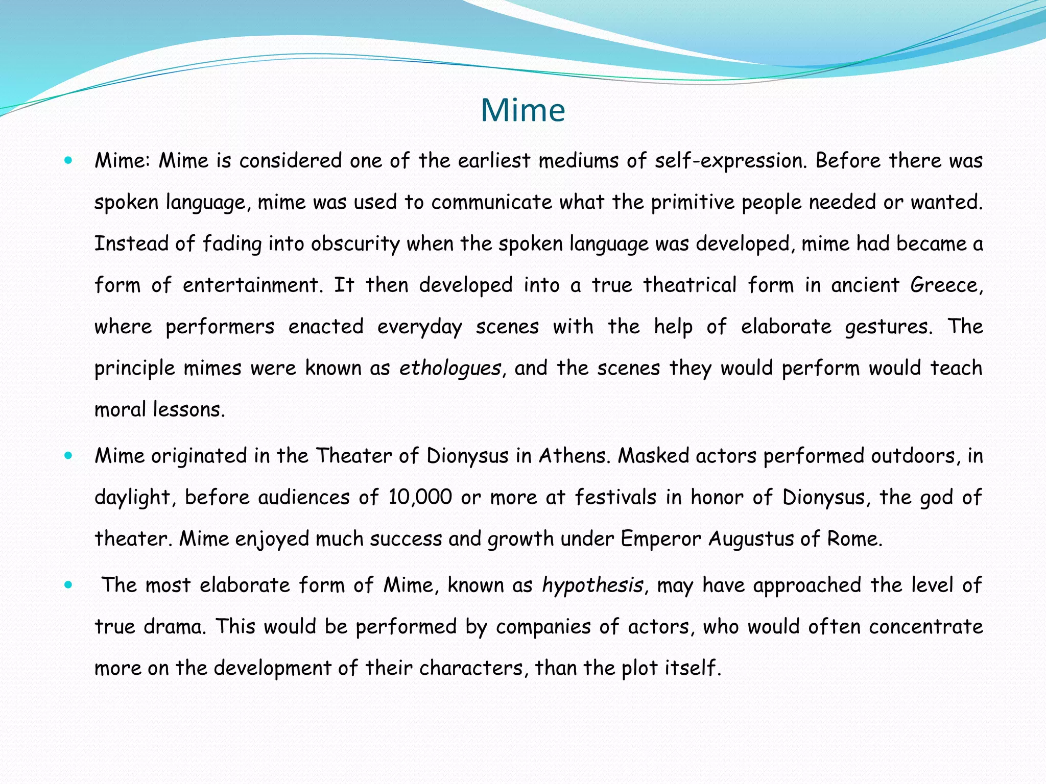 Mime
 Mime: Mime is considered one of the earliest mediums of self-expression. Before there was
spoken language, mime was used to communicate what the primitive people needed or wanted.
Instead of fading into obscurity when the spoken language was developed, mime had became a
form of entertainment. It then developed into a true theatrical form in ancient Greece,
where performers enacted everyday scenes with the help of elaborate gestures. The
principle mimes were known as ethologues, and the scenes they would perform would teach
moral lessons.
 Mime originated in the Theater of Dionysus in Athens. Masked actors performed outdoors, in
daylight, before audiences of 10,000 or more at festivals in honor of Dionysus, the god of
theater. Mime enjoyed much success and growth under Emperor Augustus of Rome.
 The most elaborate form of Mime, known as hypothesis, may have approached the level of
true drama. This would be performed by companies of actors, who would often concentrate
more on the development of their characters, than the plot itself.
 