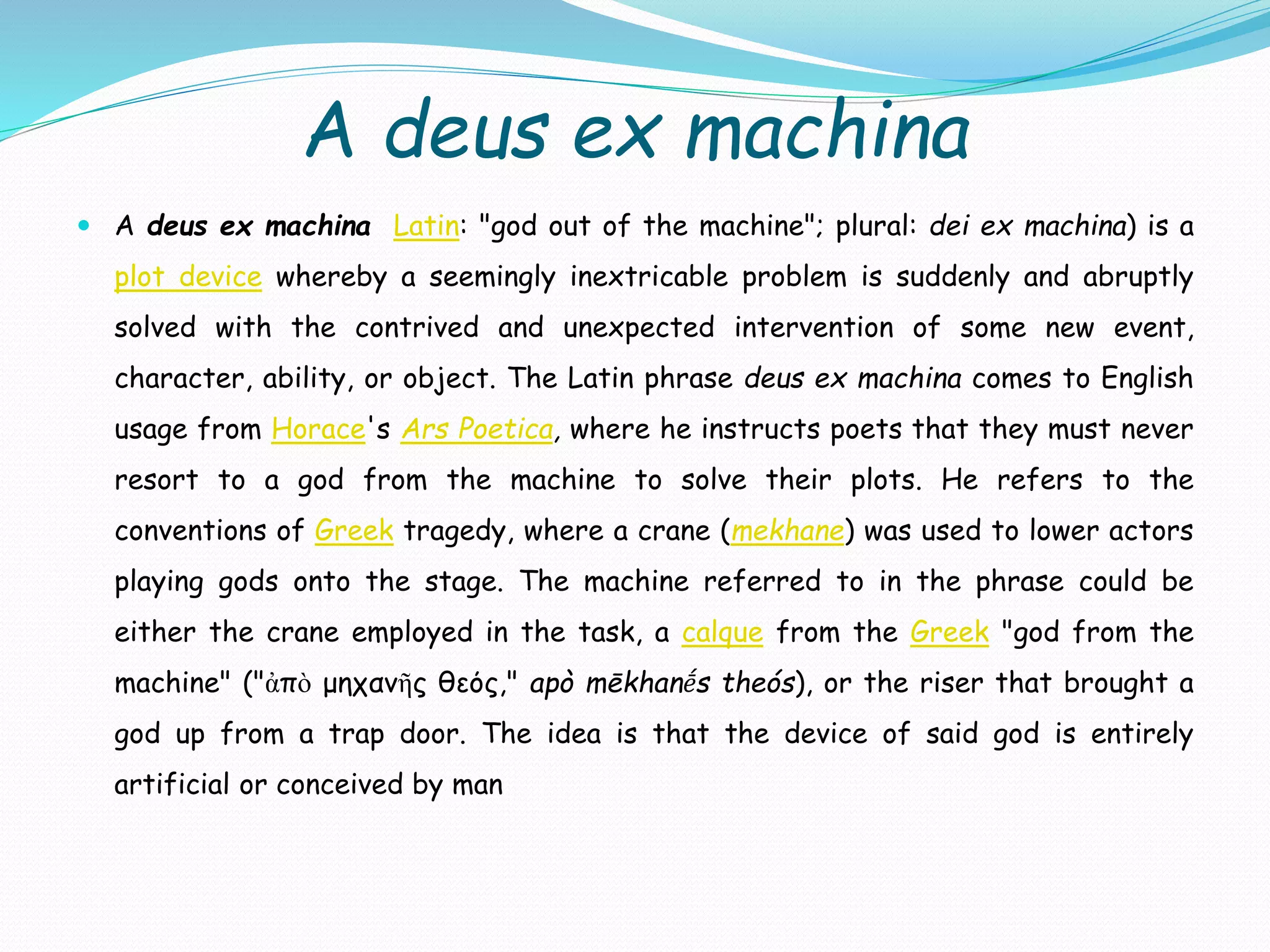 A deus ex machina
 A deus ex machina Latin: "god out of the machine"; plural: dei ex machina) is a
plot device whereby a seemingly inextricable problem is suddenly and abruptly
solved with the contrived and unexpected intervention of some new event,
character, ability, or object. The Latin phrase deus ex machina comes to English
usage from Horace's Ars Poetica, where he instructs poets that they must never
resort to a god from the machine to solve their plots. He refers to the
conventions of Greek tragedy, where a crane (mekhane) was used to lower actors
playing gods onto the stage. The machine referred to in the phrase could be
either the crane employed in the task, a calque from the Greek "god from the
machine" ("ἀπὸ μηχανῆς θεός," apò mēkhanḗs theós), or the riser that brought a
god up from a trap door. The idea is that the device of said god is entirely
artificial or conceived by man
 