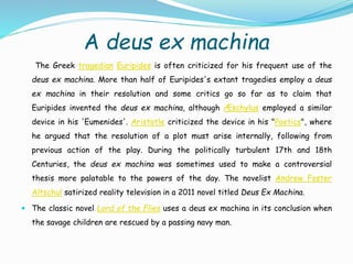 A deus ex machina
The Greek tragedian Euripides is often criticized for his frequent use of the
deus ex machina. More than half of Euripides's extant tragedies employ a deus
ex machina in their resolution and some critics go so far as to claim that
Euripides invented the deus ex machina, although Æschylus employed a similar
device in his 'Eumenides'. Aristotle criticized the device in his "Poetics", where
he argued that the resolution of a plot must arise internally, following from
previous action of the play. During the politically turbulent 17th and 18th
Centuries, the deus ex machina was sometimes used to make a controversial
thesis more palatable to the powers of the day. The novelist Andrew Foster
Altschul satirized reality television in a 2011 novel titled Deus Ex Machina.
 The classic novel Lord of the Flies uses a deus ex machina in its conclusion when
the savage children are rescued by a passing navy man.
 