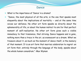 Dance
 What is the importance of ‘Dance’ in a drama?
 “Dance, the most physical of all the arts, is the one that speaks most
eloquently about the implications of mortality -- and at the same time
voices our defiance. No other art form speaks so directly about the
ephemerality of life, or about the human instinct to aim for that perfect
moment of self-realization. No other art form gives such a visible
immediacy to that transience, that striving. Dance happens and is gone,
nothing more than a trace in the air, as evanescent as a dream. What we
treasure about it, as much as the moment of dance itself, is the memory
of that moment. It is an art form that marries celebration to regret: an
art form that, entirely through the language of the body, speaks about
the whole human conundrum.“: Max Wyman
 