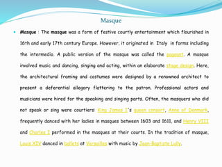 Masque
 Masque : The masque was a form of festive courtly entertainment which flourished in
16th and early 17th century Europe. However, it originated in Italy in forms including
the intermedio. A public version of the masque was called the pageant. A masque
involved music and dancing, singing and acting, within an elaborate stage design. Here,
the architectural framing and costumes were designed by a renowned architect to
present a deferential allegory flattering to the patron. Professional actors and
musicians were hired for the speaking and singing parts. Often, the masquers who did
not speak or sing were courtiers: King James I's queen consort, Anne of Denmark,
frequently danced with her ladies in masques between 1603 and 1611, and Henry VIII
and Charles I performed in the masques at their courts. In the tradition of masque,
Louis XIV danced in ballets at Versailles with music by Jean-Baptiste Lully.
 