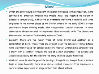 Mime
 Often one actor would play the part of several individuals in the production. Mime
continued to entertain through the Middle Ages, and reached its height in
sixteenth century Italy, in the form of Commedia dell'Arte. Commedia dell' Arte
originated in the market places of the Italian streets in the early 1500's. Street
performers began donning masks with exaggerated comical features to draw
attention to themselves and to complement their acrobatic skills. The characters
they created became affectionately known as Zanni.
 Basically, there are two major types of mime: literal and abstract or a
combination of both. These types are evident in all the schools of mime. Literal
mime is primarily used for comedy and story theater. Literal mime generally tells
a story with a conflict through the use of a main character. The actions and
visual design clearly tell the viewers the story which is usually humorous.
 Abstract mime is used to generate feelings, thoughts and images from a serious
topic or issue. Normally there is no plot or central character. It is considered a
more intuitive experience or image rather than literal actions.
 