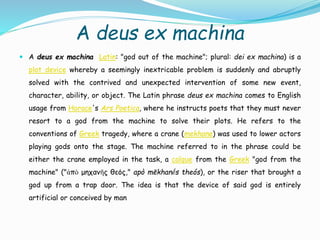 A deus ex machina
 A deus ex machina Latin: "god out of the machine"; plural: dei ex machina) is a
plot device whereby a seemingly inextricable problem is suddenly and abruptly
solved with the contrived and unexpected intervention of some new event,
character, ability, or object. The Latin phrase deus ex machina comes to English
usage from Horace's Ars Poetica, where he instructs poets that they must never
resort to a god from the machine to solve their plots. He refers to the
conventions of Greek tragedy, where a crane (mekhane) was used to lower actors
playing gods onto the stage. The machine referred to in the phrase could be
either the crane employed in the task, a calque from the Greek "god from the
machine" ("ἀπὸ μηχανῆς θεός," apò mēkhanḗs theós), or the riser that brought a
god up from a trap door. The idea is that the device of said god is entirely
artificial or conceived by man
 