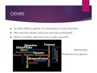 GENRE
 To write within a genre, it is necessary to study the form.
 Who are the heroes and how are they portrayed?
 What is ritualistic elements are usually present?
Remember.
Producers buy genres.
 