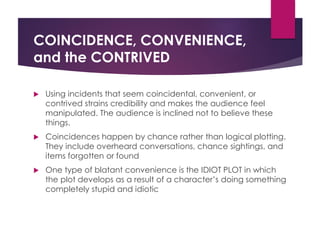 COINCIDENCE, CONVENIENCE,
and the CONTRIVED
 Using incidents that seem coincidental, convenient, or
contrived strains credibility and makes the audience feel
manipulated. The audience is inclined not to believe these
things.
 Coincidences happen by chance rather than logical plotting.
They include overheard conversations, chance sightings, and
items forgotten or found
 One type of blatant convenience is the IDIOT PLOT in which
the plot develops as a result of a character’s doing something
completely stupid and idiotic
 