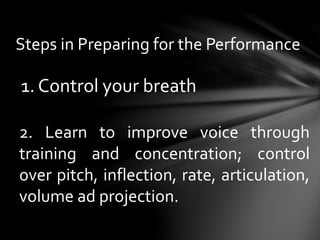 Steps in Preparing for the Performance
1. Control your breath
2. Learn to improve voice through
training and concentration; control
over pitch, inflection, rate, articulation,
volume ad projection.
 