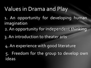 1. An opportunity for developing human
imagination
Values in Drama and Play
2. An opportunity for independent thinking
3. An introduction to theater arts
4. An experience with good literature
5. Freedom for the group to develop own
ideas
 