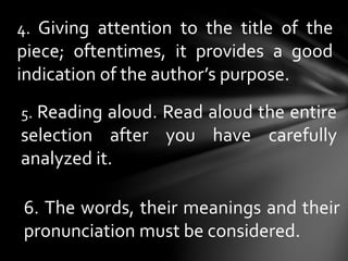 4. Giving attention to the title of the
piece; oftentimes, it provides a good
indication of the author’s purpose.
5. Reading aloud. Read aloud the entire
selection after you have carefully
analyzed it.
6. The words, their meanings and their
pronunciation must be considered.
 