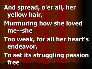 And spread, o'er all, her yellow hair, Murmuring how she loved me--she Too weak, for all her heart's endeavor, To set its struggling passion free