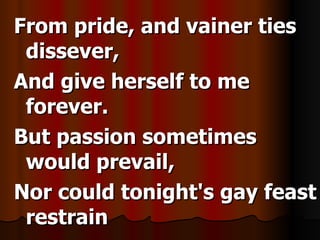 From pride, and vainer ties dissever, And give herself to me forever. But passion sometimes would prevail, Nor could tonight's gay feast restrain
