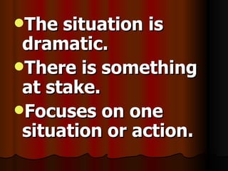 The situation is dramatic. There is something at stake. Focuses on one situation or action.