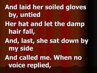 And laid her soiled gloves by, untied Her hat and let the damp hair fall, And, last, she sat down by my side And called me. When no voice replied,