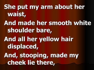 She put my arm about her waist, And made her smooth white shoulder bare, And all her yellow hair displaced, And, stooping, made my cheek lie there,