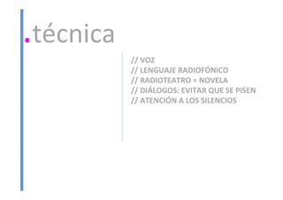 //	
  VOZ	
  
//	
  LENGUAJE	
  RADIOFÓNICO	
  
//	
  RADIOTEATRO	
  =	
  NOVELA	
  
//	
  DIÁLOGOS:	
  EVITAR	
  QUE	
  SE	
  PISEN	
  
//	
  ATENCIÓN	
  A	
  LOS	
  SILENCIOS	
  
	
  
.técnica	
  
 